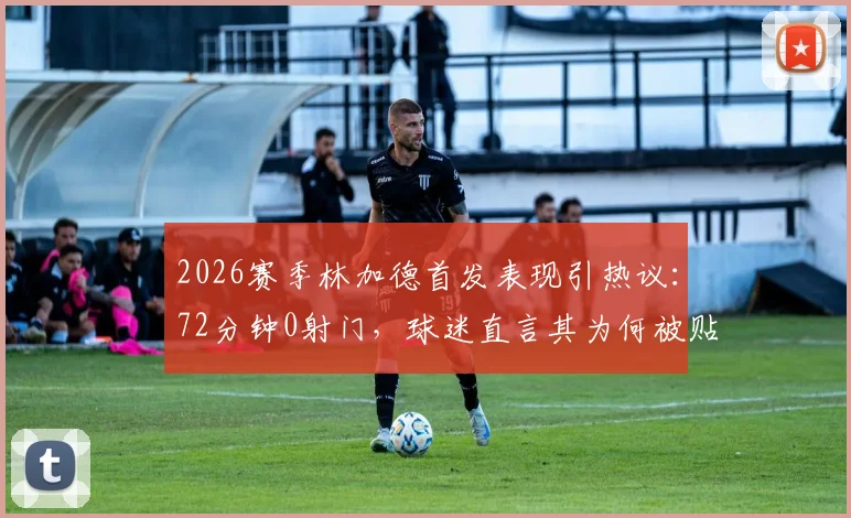 2026赛季林加德首发表现引热议:72分钟0射门,球迷直言其为何被贴上“最平庸”标签