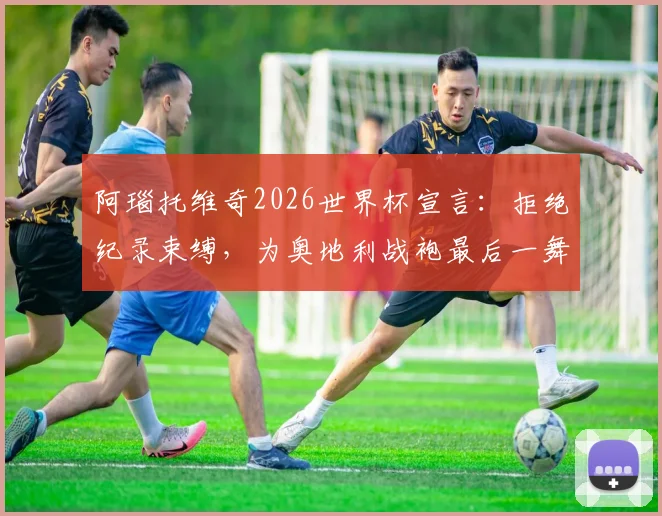 阿瑙托维奇2026世界杯宣言:拒绝纪录束缚,为奥地利战袍最后一舞倾尽全力