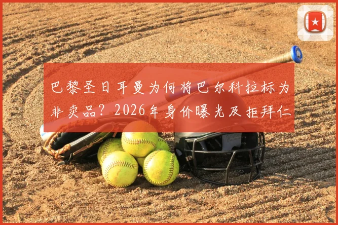 巴黎圣日耳曼为何将巴尔科拉标为非卖品？2026年身价曝光及拒拜仁、皇马等豪门内幕
