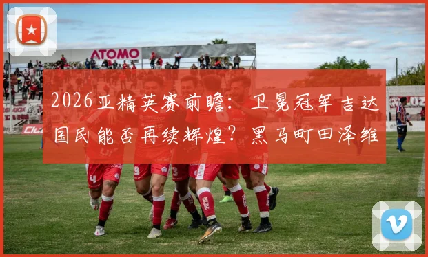 2026亚精英赛前瞻：卫冕冠军吉达国民能否再续辉煌？黑马町田泽维亚或成最大搅局者