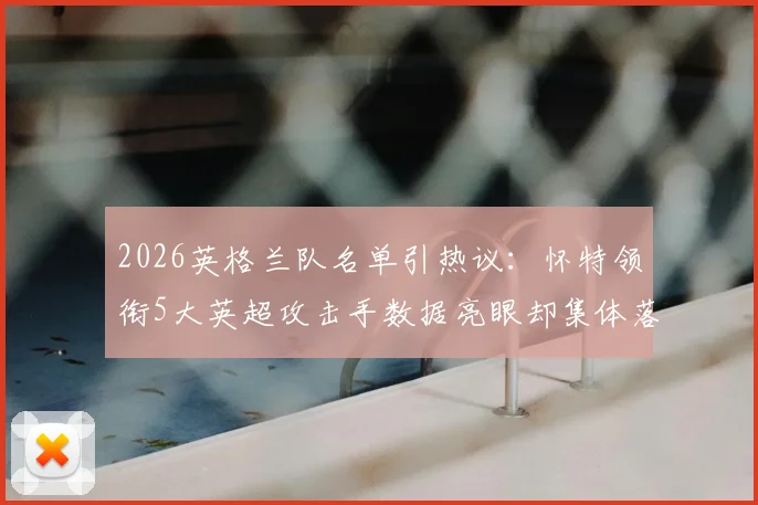 2026英格兰队名单引热议:怀特领衔5大英超攻击手数据亮眼却集体落选,索斯盖特选人标准再遭质疑