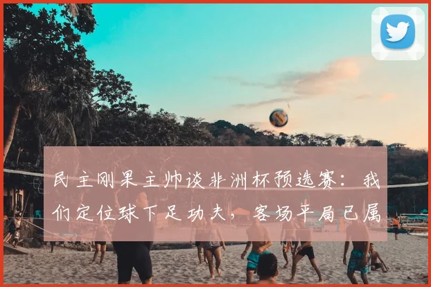 民主刚果主帅谈非洲杯预选赛：我们定位球下足功夫，客场平局已属不易