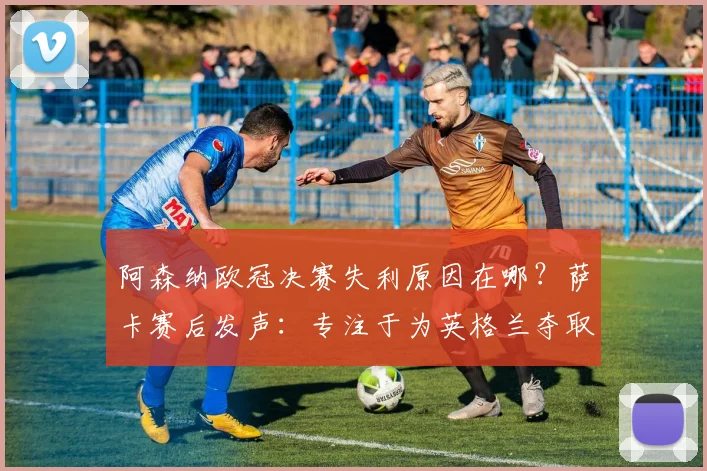 阿森纳欧冠决赛失利原因在哪？萨卡赛后发声：专注于为英格兰夺取第二颗星