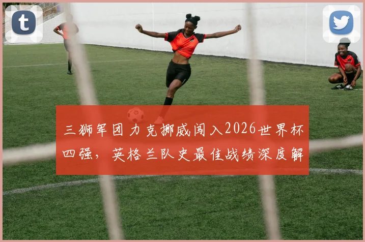 三狮军团力克挪威闯入2026世界杯四强，英格兰队史最佳战绩深度解析与球迷狂欢纪实