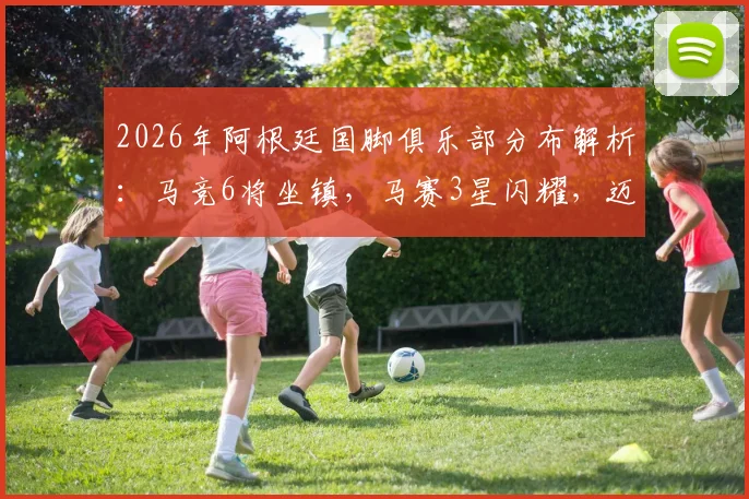 2026年阿根廷国脚俱乐部分布解析:马竞6将坐镇,马赛3星闪耀,迈阿密国际双星护航,附完整海外球员名单
