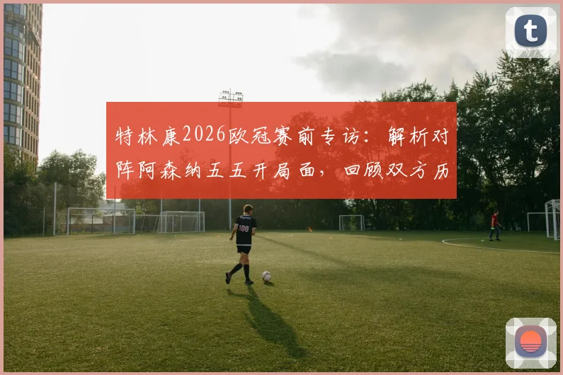 特林康2026欧冠赛前专访：解析对阵阿森纳五五开局面，回顾双方历史交锋与取胜关键点
