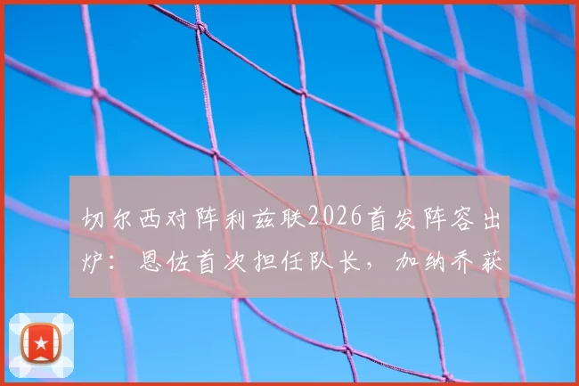 切尔西对阵利兹联2026首发阵容出炉：恩佐首次担任队长，加纳乔获得首发，帕尔默为何被安排替补？