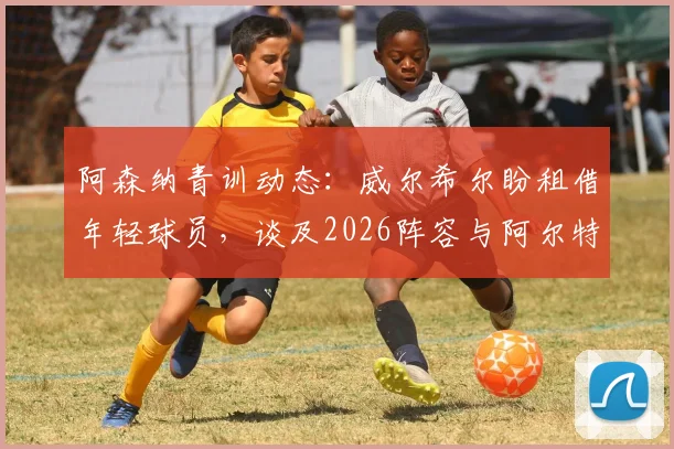 阿森纳青训动态:威尔希尔盼租借年轻球员,谈及2026阵容与阿尔特塔用人思路