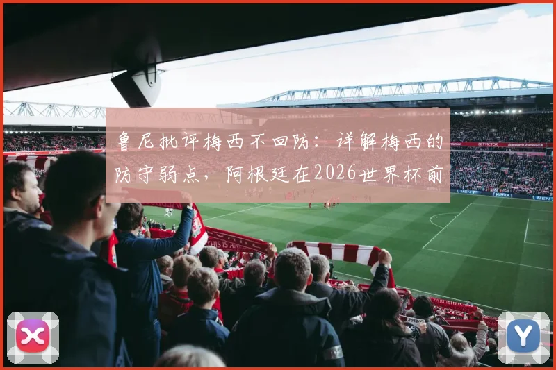 鲁尼批评梅西不回防:详解梅西的防守弱点,阿根廷在2026世界杯前该如何调整战术体系