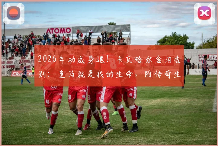 2026年功成身退!卡瓦哈尔含泪告别:皇马就是我的生命,附传奇生涯全部荣誉与经典战役回顾