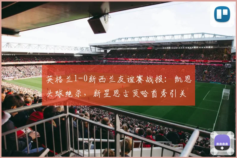 英格兰1-0新西兰友谊赛战报：凯恩头球绝杀，新星恩古莫哈首秀引关注，附全场数据与录像观赛指南