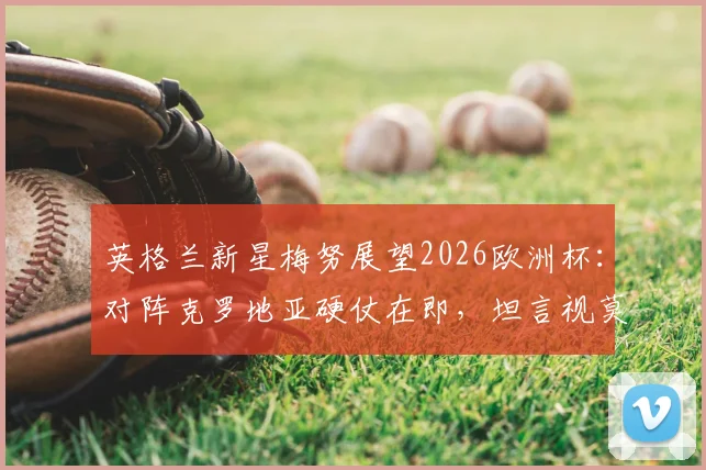 英格兰新星梅努展望2026欧洲杯：对阵克罗地亚硬仗在即，坦言视莫德里奇为学习榜样与中场导师