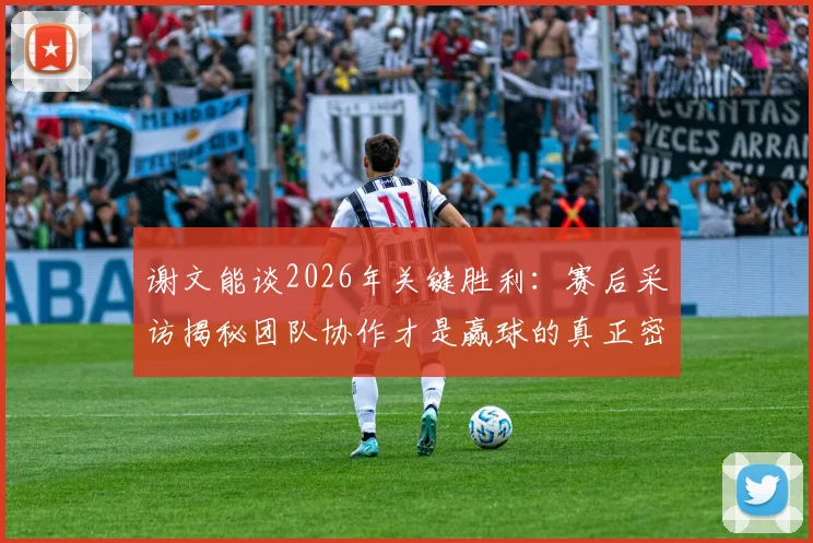 谢文能谈2026年关键胜利：赛后采访揭秘团队协作才是赢球的真正密码