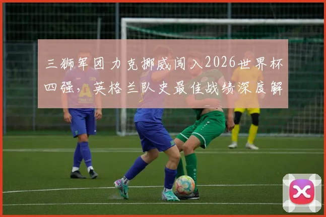 三狮军团力克挪威闯入2026世界杯四强,英格兰队史最佳战绩深度解析与球迷狂欢纪实