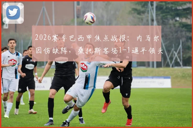 2026赛季巴西甲焦点战报：内马尔因伤缺阵，桑托斯客场1-1逼平领头羊帕尔梅拉斯，赛后积分榜解析