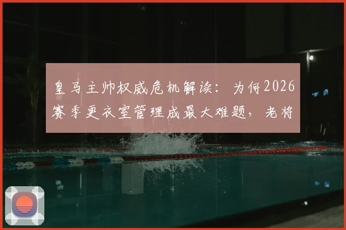 皇马主帅权威危机解读：为何2026赛季更衣室管理成最大难题，老将直言像无船长破船