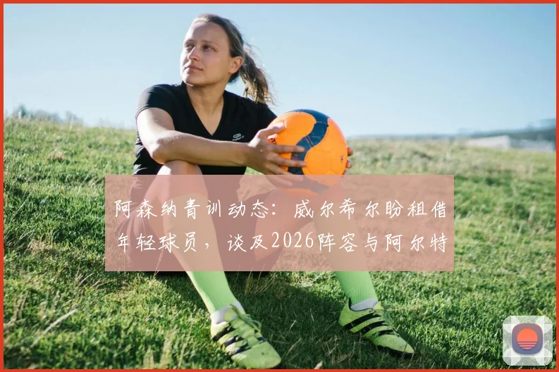 阿森纳青训动态：威尔希尔盼租借年轻球员，谈及2026阵容与阿尔特塔用人思路