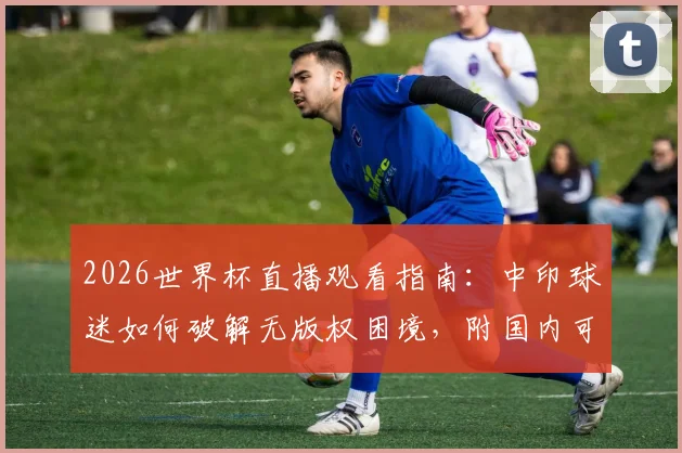 2026世界杯直播观看指南:中印球迷如何破解无版权困境,附国内可行观看渠道与方法