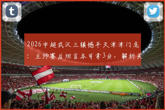 2026中超武汉三镇憾平天津津门虎：主帅赛后坦言本可拿3分，解析关键战术调整与保级形势影响