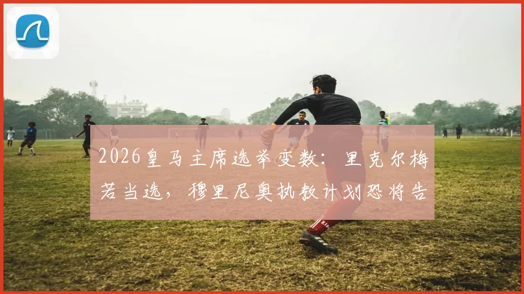 2026皇马主席选举变数：里克尔梅若当选，穆里尼奥执教计划恐将告吹，ESPN披露背后关键原因