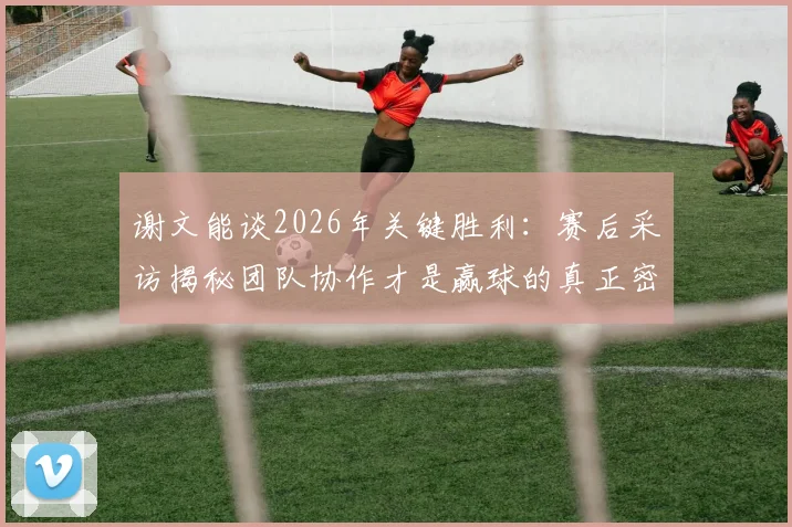 谢文能谈2026年关键胜利：赛后采访揭秘团队协作才是赢球的真正密码