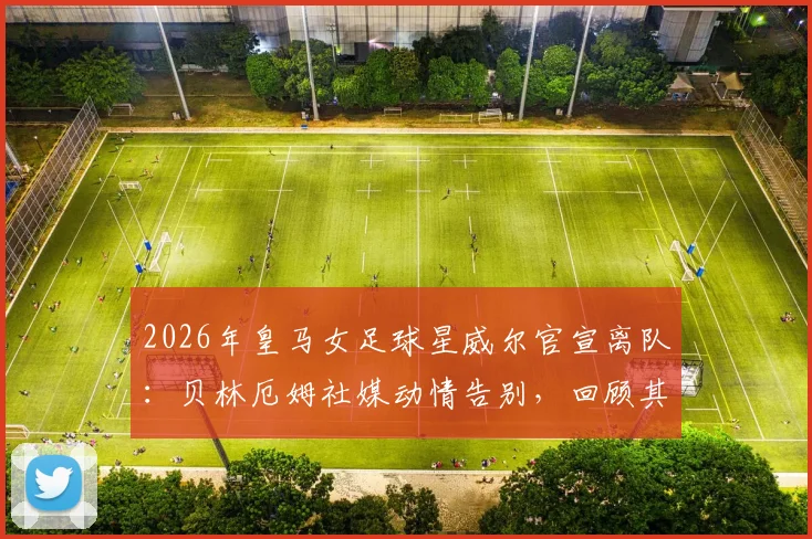 2026年皇马女足球星威尔官宣离队：贝林厄姆社媒动情告别，回顾其白衣生涯高光时刻与未来去向