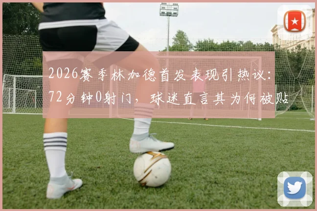 2026赛季林加德首发表现引热议：72分钟0射门，球迷直言其为何被贴上“最平庸”标签